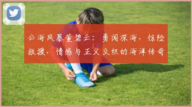 公海风暴董碧云：勇闯深海，惊险救援，情感与正义交织的海洋传奇，不容错过