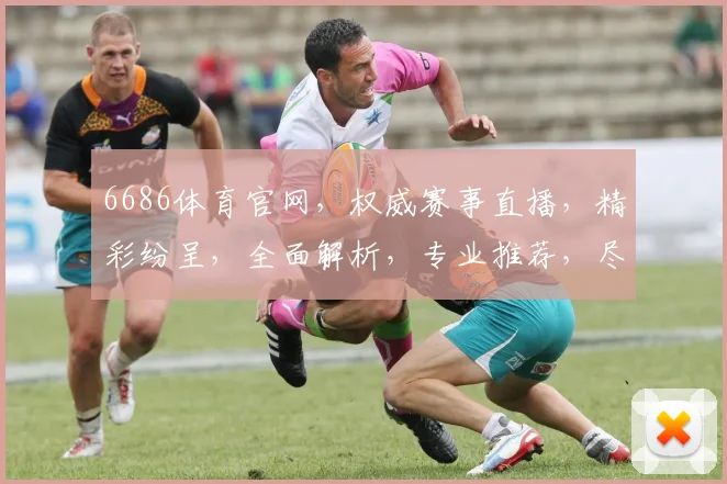 6686体育官网，权威赛事直播，精彩纷呈，全面解析，专业推荐，尽享运动乐趣，三重惊喜等你来