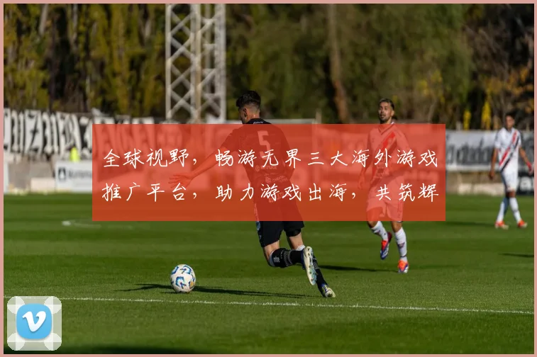 全球视野，畅游无界三大海外游戏推广平台，助力游戏出海，共筑辉煌