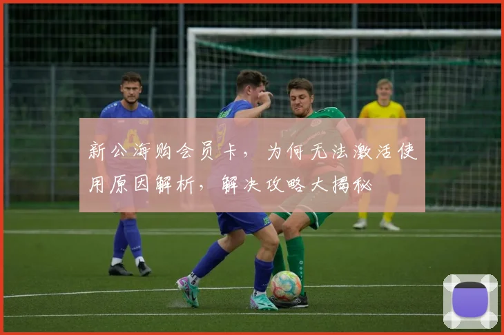 新公海购会员卡，为何无法激活使用原因解析，解决攻略大揭秘